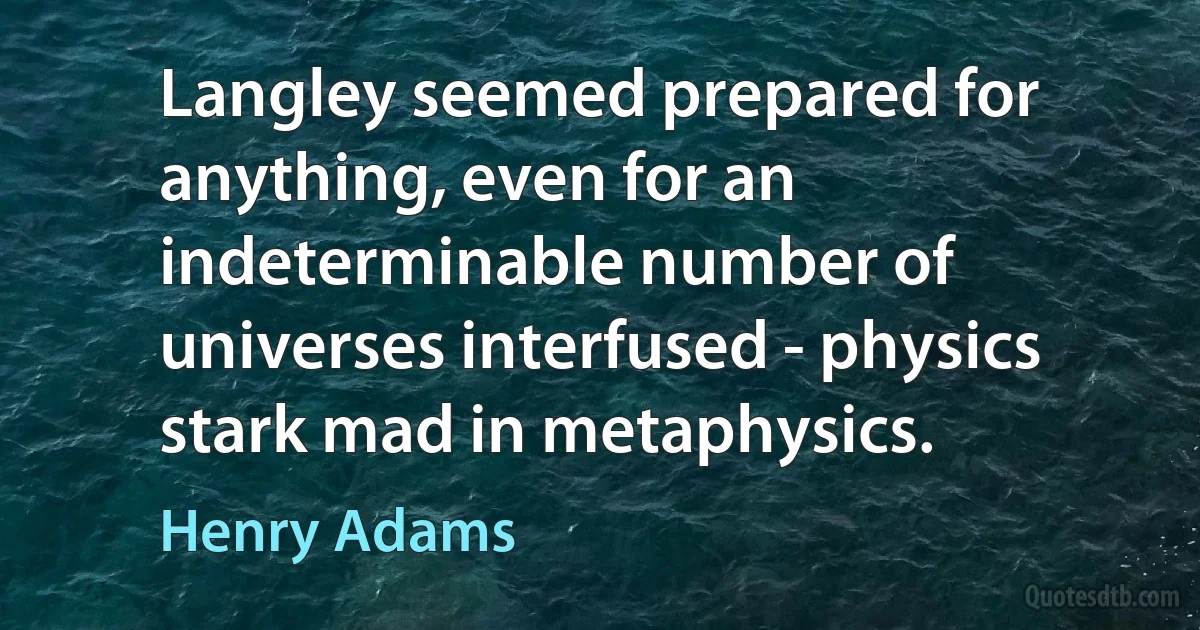 Langley seemed prepared for anything, even for an indeterminable number of universes interfused - physics stark mad in metaphysics. (Henry Adams)