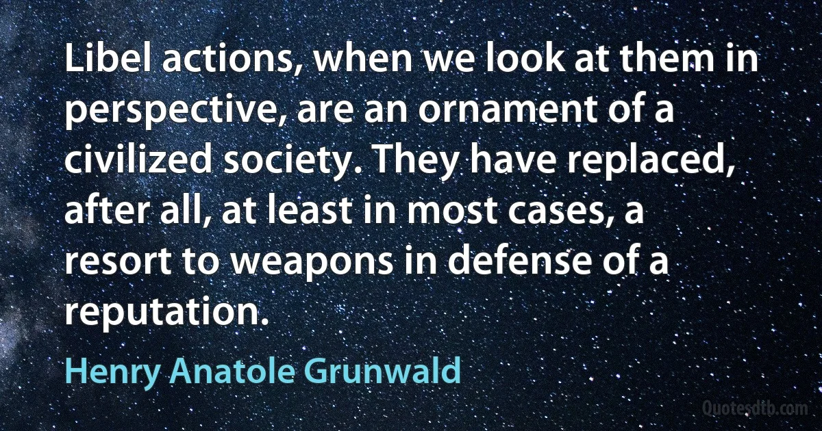 Libel actions, when we look at them in perspective, are an ornament of a civilized society. They have replaced, after all, at least in most cases, a resort to weapons in defense of a reputation. (Henry Anatole Grunwald)