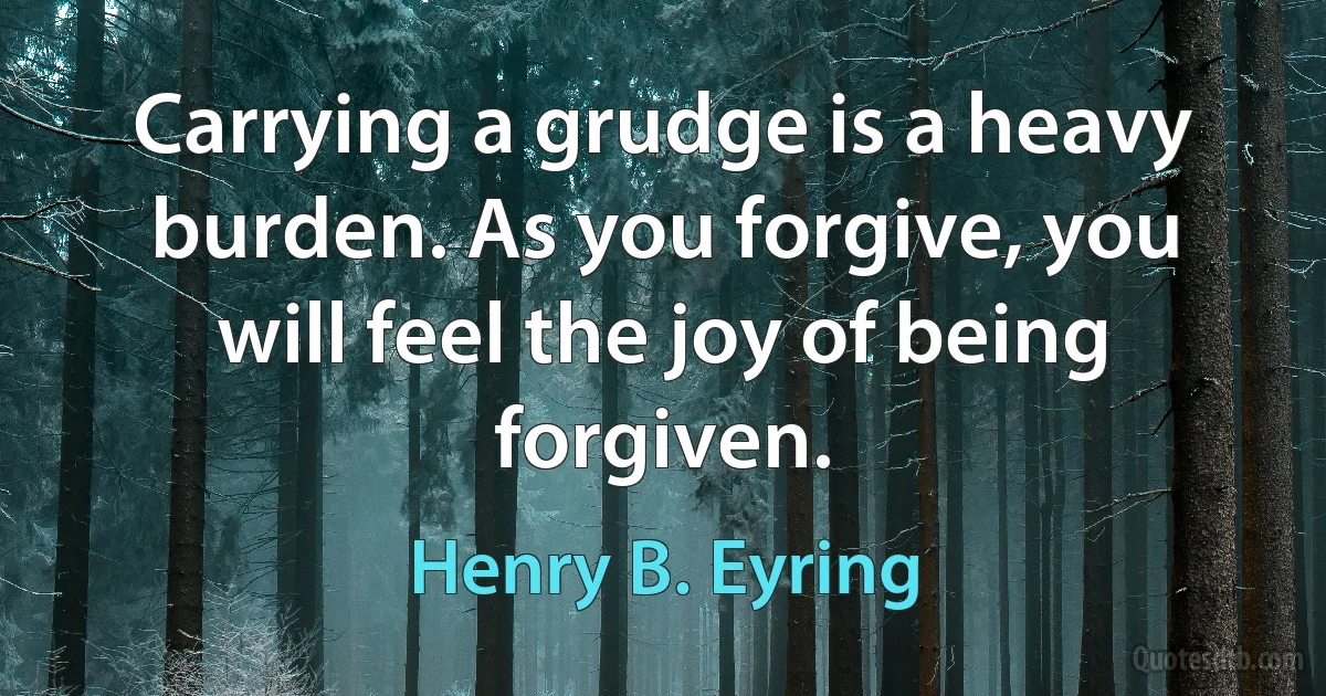 Carrying a grudge is a heavy burden. As you forgive, you will feel the joy of being forgiven. (Henry B. Eyring)