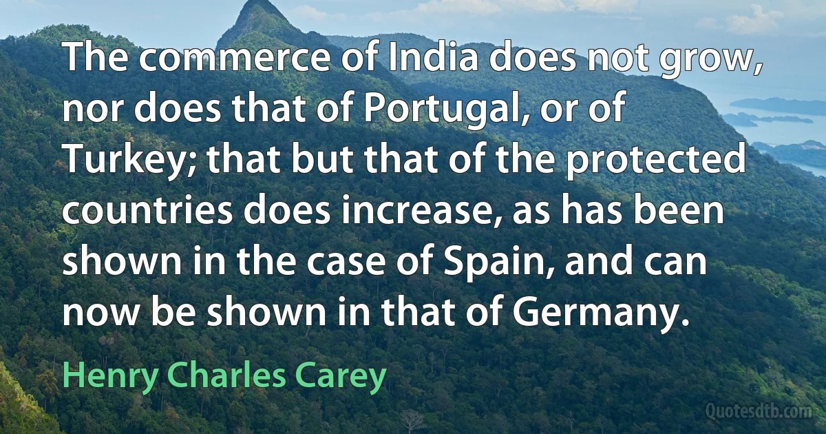 The commerce of India does not grow, nor does that of Portugal, or of Turkey; that but that of the protected countries does increase, as has been shown in the case of Spain, and can now be shown in that of Germany. (Henry Charles Carey)