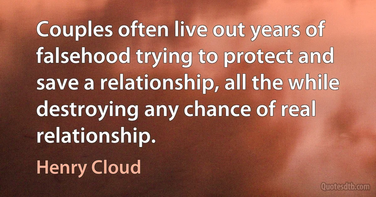 Couples often live out years of falsehood trying to protect and save a relationship, all the while destroying any chance of real relationship. (Henry Cloud)