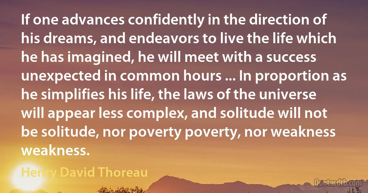 If one advances confidently in the direction of his dreams, and endeavors to live the life which he has imagined, he will meet with a success unexpected in common hours ... In proportion as he simplifies his life, the laws of the universe will appear less complex, and solitude will not be solitude, nor poverty poverty, nor weakness weakness. (Henry David Thoreau)