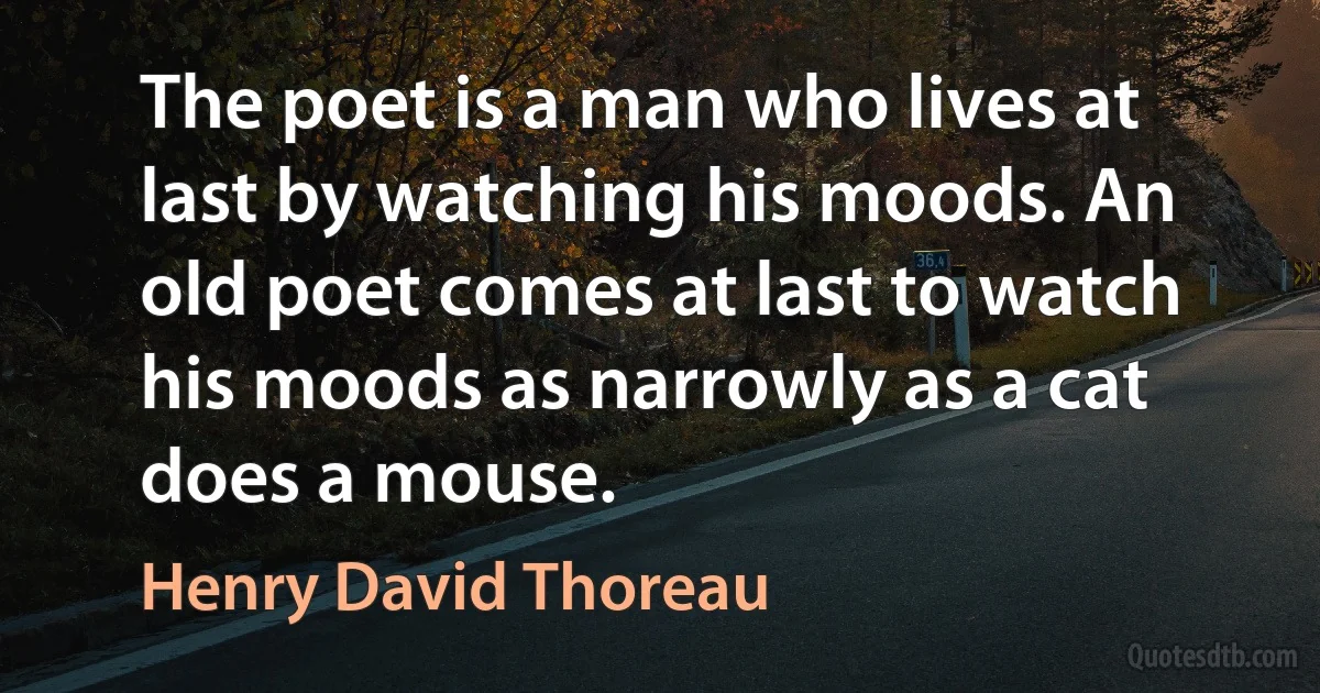 The poet is a man who lives at last by watching his moods. An old poet comes at last to watch his moods as narrowly as a cat does a mouse. (Henry David Thoreau)