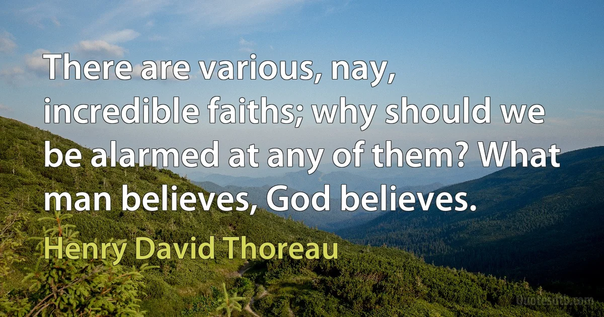 There are various, nay, incredible faiths; why should we be alarmed at any of them? What man believes, God believes. (Henry David Thoreau)