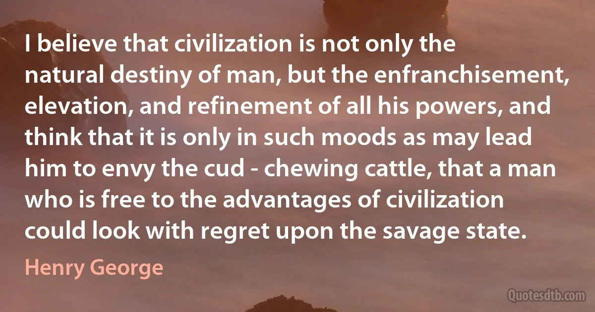 I believe that civilization is not only the natural destiny of man, but the enfranchisement, elevation, and refinement of all his powers, and think that it is only in such moods as may lead him to envy the cud - chewing cattle, that a man who is free to the advantages of civilization could look with regret upon the savage state. (Henry George)