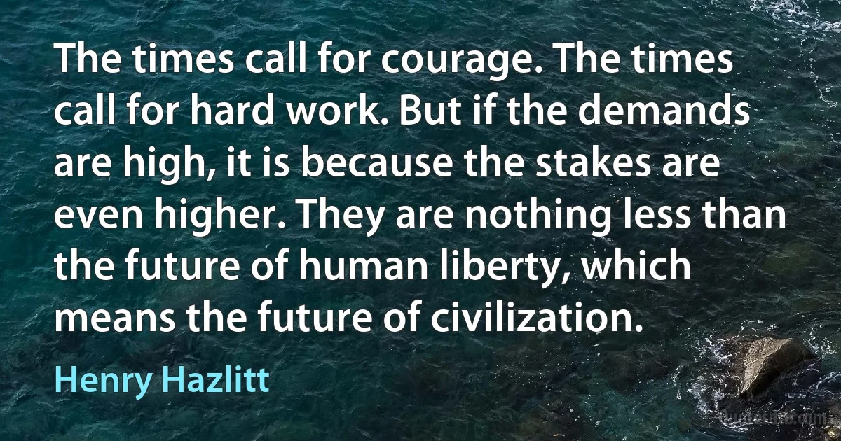 The times call for courage. The times call for hard work. But if the demands are high, it is because the stakes are even higher. They are nothing less than the future of human liberty, which means the future of civilization. (Henry Hazlitt)