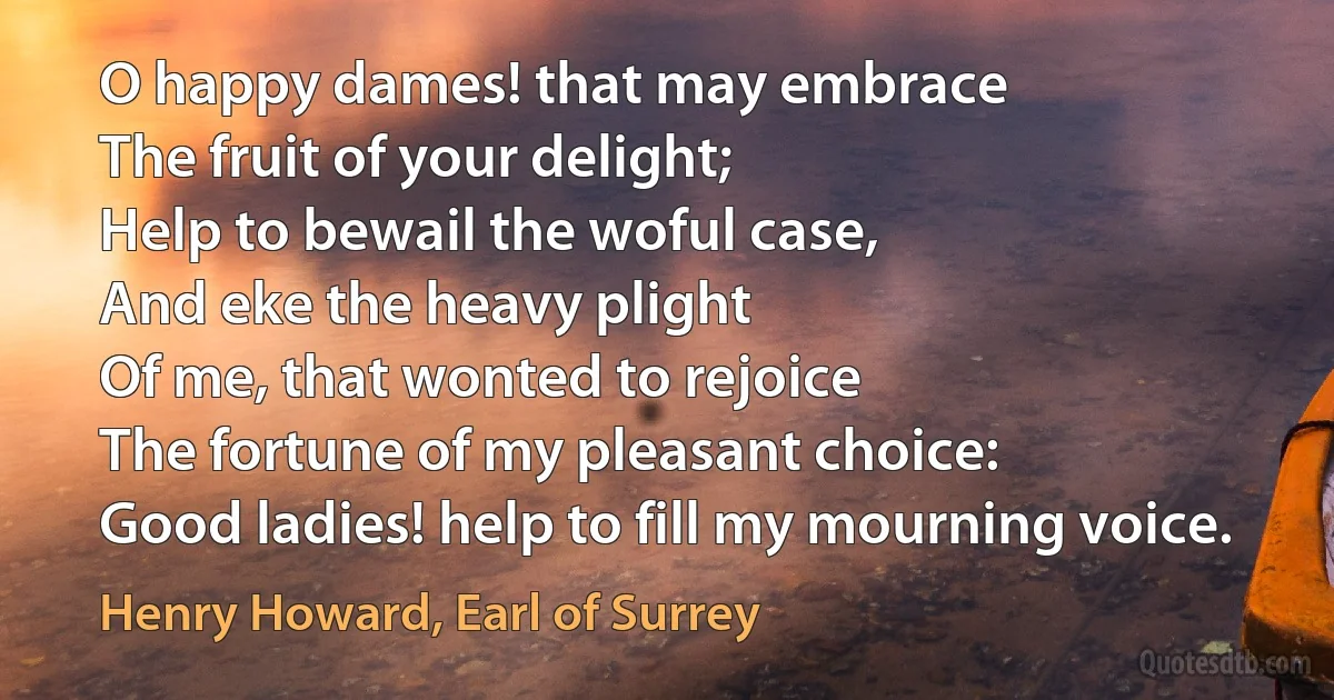 O happy dames! that may embrace
The fruit of your delight;
Help to bewail the woful case,
And eke the heavy plight
Of me, that wonted to rejoice
The fortune of my pleasant choice:
Good ladies! help to fill my mourning voice. (Henry Howard, Earl of Surrey)