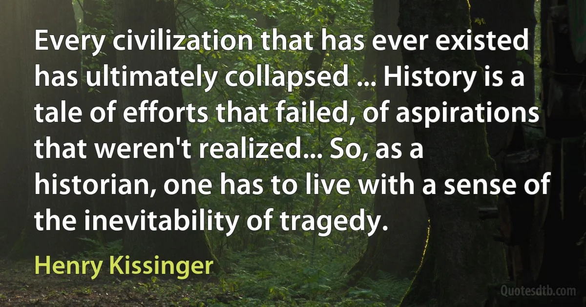 Every civilization that has ever existed has ultimately collapsed ... History is a tale of efforts that failed, of aspirations that weren't realized... So, as a historian, one has to live with a sense of the inevitability of tragedy. (Henry Kissinger)