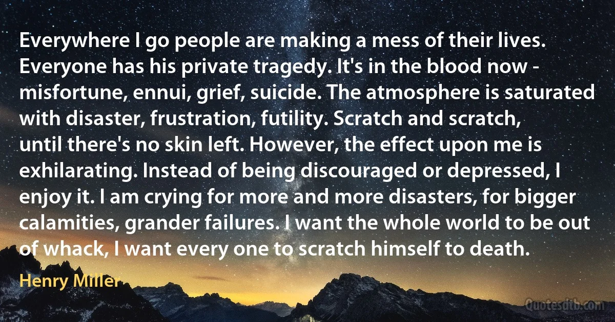 Everywhere I go people are making a mess of their lives. Everyone has his private tragedy. It's in the blood now - misfortune, ennui, grief, suicide. The atmosphere is saturated with disaster, frustration, futility. Scratch and scratch, until there's no skin left. However, the effect upon me is exhilarating. Instead of being discouraged or depressed, I enjoy it. I am crying for more and more disasters, for bigger calamities, grander failures. I want the whole world to be out of whack, I want every one to scratch himself to death. (Henry Miller)