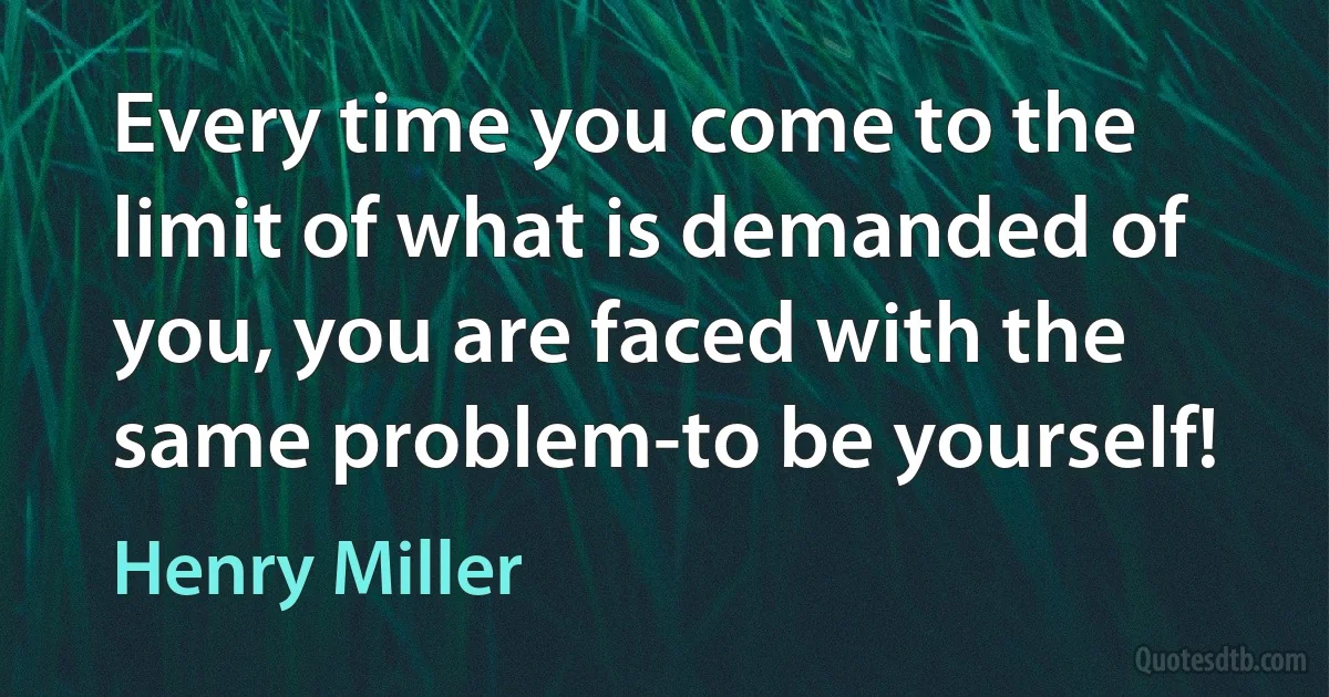 Every time you come to the limit of what is demanded of you, you are faced with the same problem-to be yourself! (Henry Miller)