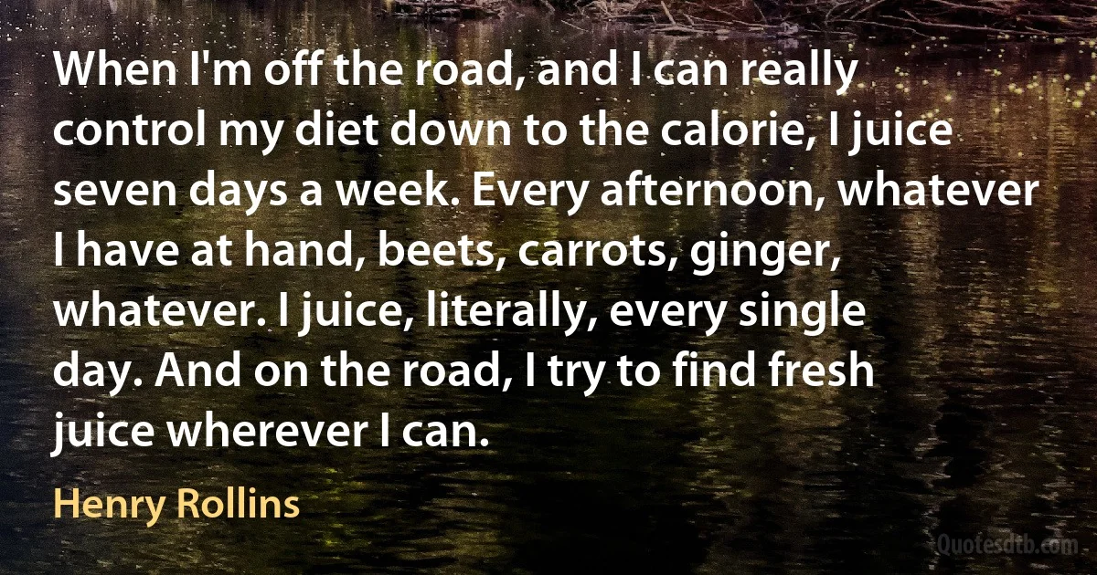 When I'm off the road, and I can really control my diet down to the calorie, I juice seven days a week. Every afternoon, whatever I have at hand, beets, carrots, ginger, whatever. I juice, literally, every single day. And on the road, I try to find fresh juice wherever I can. (Henry Rollins)