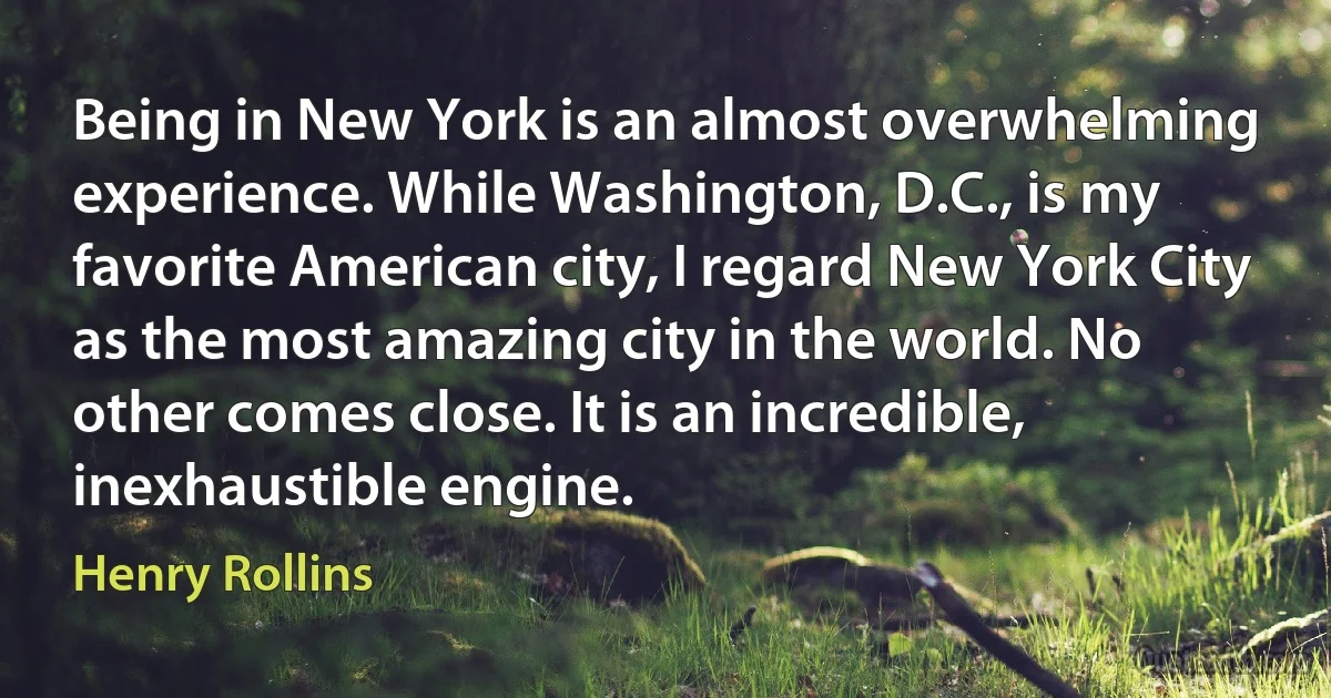 Being in New York is an almost overwhelming experience. While Washington, D.C., is my favorite American city, I regard New York City as the most amazing city in the world. No other comes close. It is an incredible, inexhaustible engine. (Henry Rollins)