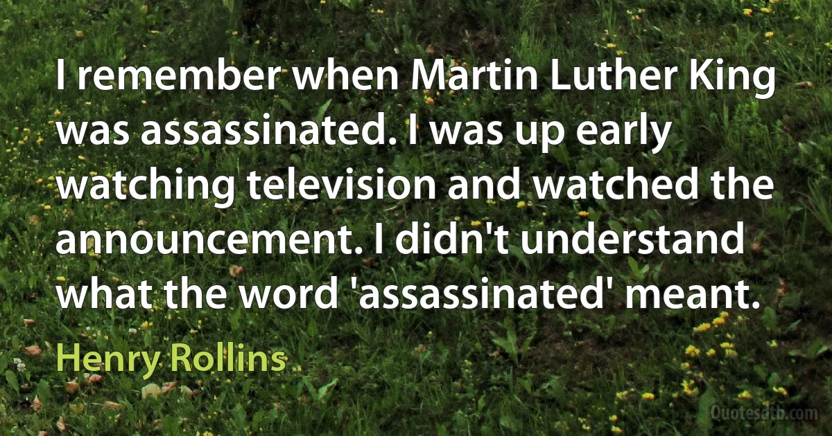 I remember when Martin Luther King was assassinated. I was up early watching television and watched the announcement. I didn't understand what the word 'assassinated' meant. (Henry Rollins)