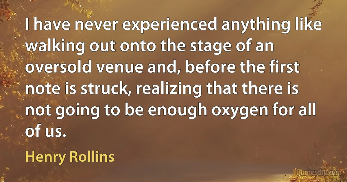 I have never experienced anything like walking out onto the stage of an oversold venue and, before the first note is struck, realizing that there is not going to be enough oxygen for all of us. (Henry Rollins)