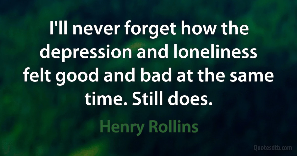 I'll never forget how the depression and loneliness felt good and bad at the same time. Still does. (Henry Rollins)