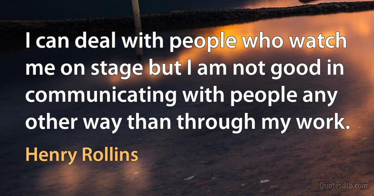 I can deal with people who watch me on stage but I am not good in communicating with people any other way than through my work. (Henry Rollins)