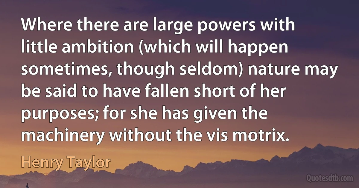 Where there are large powers with little ambition (which will happen sometimes, though seldom) nature may be said to have fallen short of her purposes; for she has given the machinery without the vis motrix. (Henry Taylor)