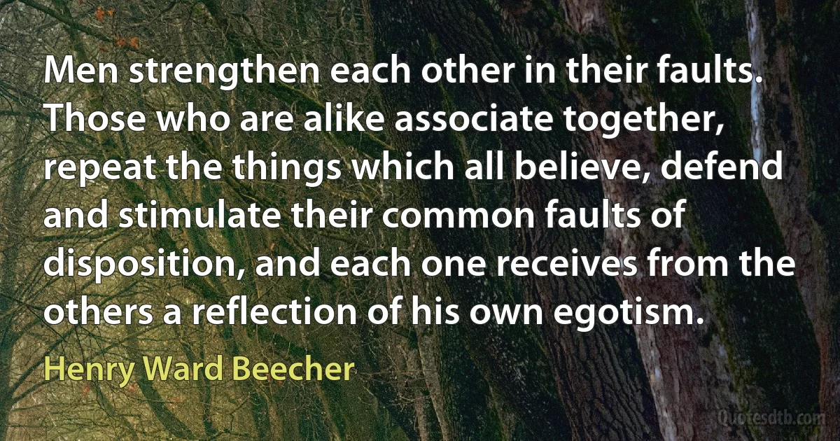 Men strengthen each other in their faults. Those who are alike associate together, repeat the things which all believe, defend and stimulate their common faults of disposition, and each one receives from the others a reflection of his own egotism. (Henry Ward Beecher)