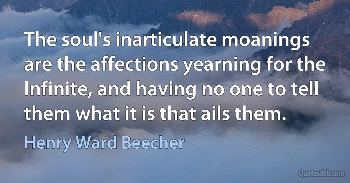 The soul's inarticulate moanings are the affections yearning for the Infinite, and having no one to tell them what it is that ails them. (Henry Ward Beecher)