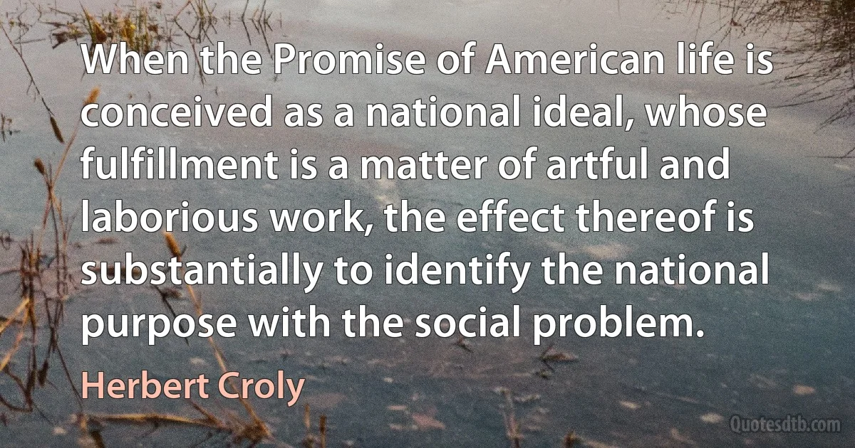 When the Promise of American life is conceived as a national ideal, whose fulfillment is a matter of artful and laborious work, the effect thereof is substantially to identify the national purpose with the social problem. (Herbert Croly)