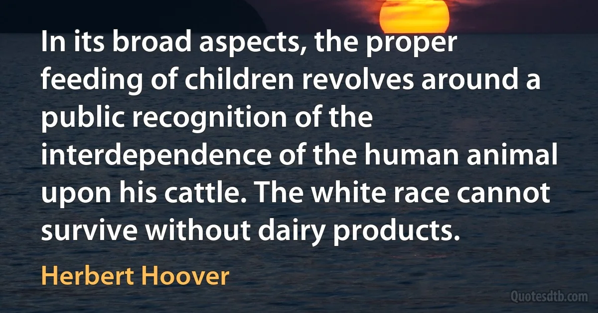 In its broad aspects, the proper feeding of children revolves around a public recognition of the interdependence of the human animal upon his cattle. The white race cannot survive without dairy products. (Herbert Hoover)