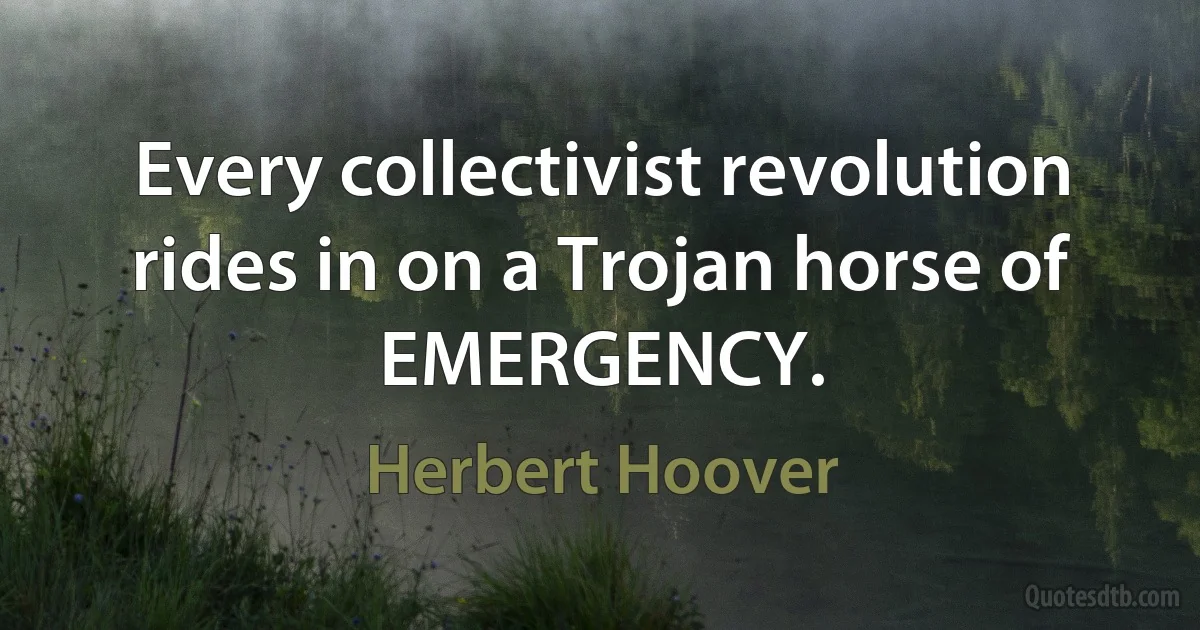 Every collectivist revolution rides in on a Trojan horse of EMERGENCY. (Herbert Hoover)