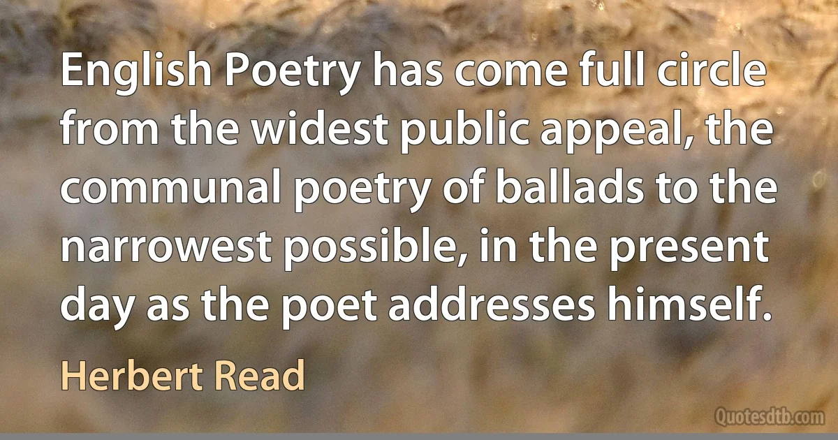 English Poetry has come full circle from the widest public appeal, the communal poetry of ballads to the narrowest possible, in the present day as the poet addresses himself. (Herbert Read)