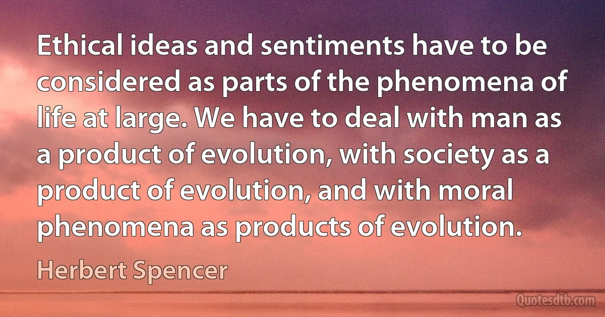 Ethical ideas and sentiments have to be considered as parts of the phenomena of life at large. We have to deal with man as a product of evolution, with society as a product of evolution, and with moral phenomena as products of evolution. (Herbert Spencer)