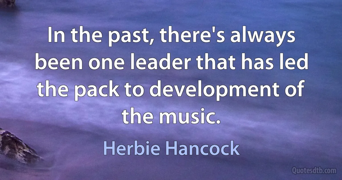 In the past, there's always been one leader that has led the pack to development of the music. (Herbie Hancock)