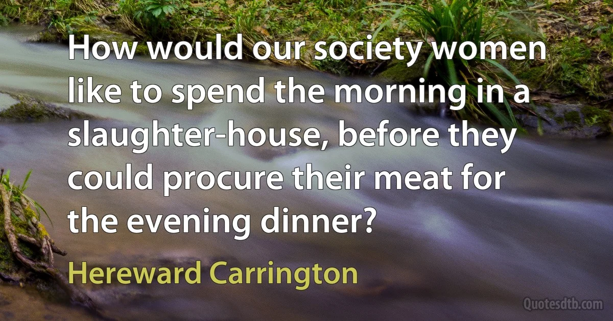 How would our society women like to spend the morning in a slaughter-house, before they could procure their meat for the evening dinner? (Hereward Carrington)