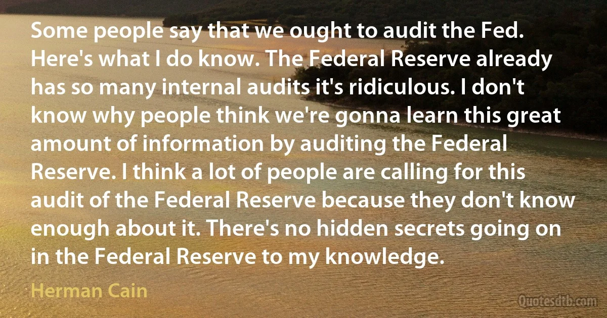 Some people say that we ought to audit the Fed. Here's what I do know. The Federal Reserve already has so many internal audits it's ridiculous. I don't know why people think we're gonna learn this great amount of information by auditing the Federal Reserve. I think a lot of people are calling for this audit of the Federal Reserve because they don't know enough about it. There's no hidden secrets going on in the Federal Reserve to my knowledge. (Herman Cain)