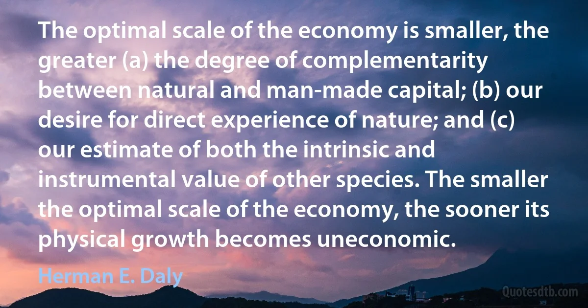 The optimal scale of the economy is smaller, the greater (a) the degree of complementarity between natural and man-made capital; (b) our desire for direct experience of nature; and (c) our estimate of both the intrinsic and instrumental value of other species. The smaller the optimal scale of the economy, the sooner its physical growth becomes uneconomic. (Herman E. Daly)