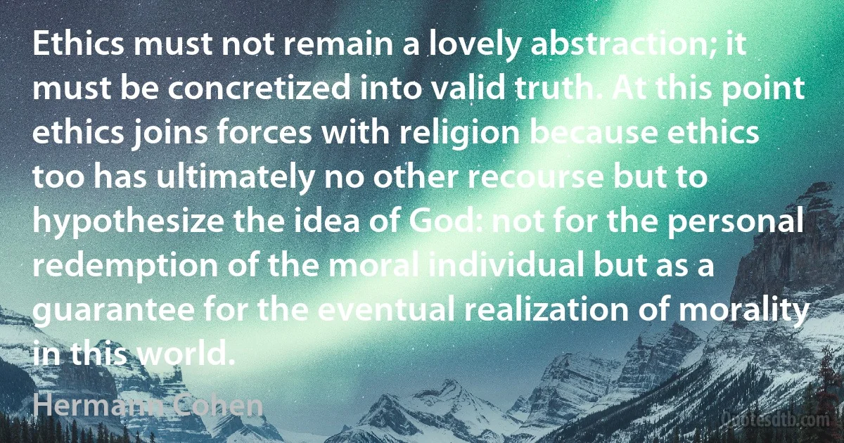 Ethics must not remain a lovely abstraction; it must be concretized into valid truth. At this point ethics joins forces with religion because ethics too has ultimately no other recourse but to hypothesize the idea of God: not for the personal redemption of the moral individual but as a guarantee for the eventual realization of morality in this world. (Hermann Cohen)