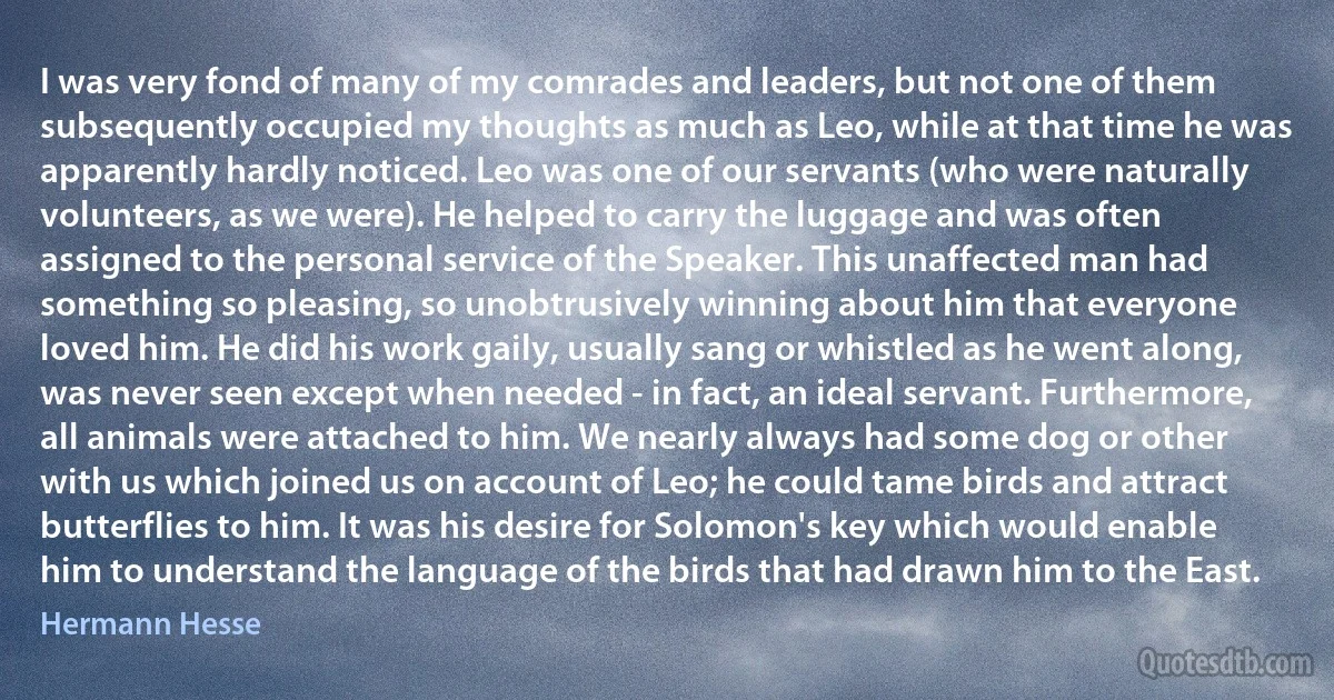 I was very fond of many of my comrades and leaders, but not one of them subsequently occupied my thoughts as much as Leo, while at that time he was apparently hardly noticed. Leo was one of our servants (who were naturally volunteers, as we were). He helped to carry the luggage and was often assigned to the personal service of the Speaker. This unaffected man had something so pleasing, so unobtrusively winning about him that everyone loved him. He did his work gaily, usually sang or whistled as he went along, was never seen except when needed - in fact, an ideal servant. Furthermore, all animals were attached to him. We nearly always had some dog or other with us which joined us on account of Leo; he could tame birds and attract butterflies to him. It was his desire for Solomon's key which would enable him to understand the language of the birds that had drawn him to the East. (Hermann Hesse)