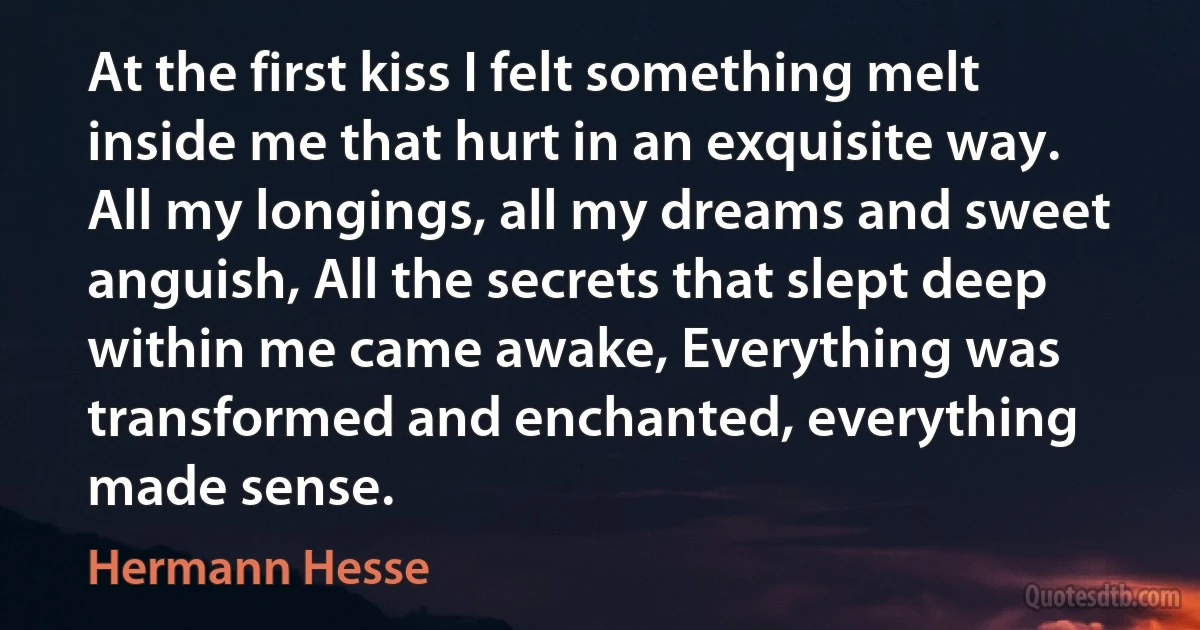 At the first kiss I felt something melt inside me that hurt in an exquisite way. All my longings, all my dreams and sweet anguish, All the secrets that slept deep within me came awake, Everything was transformed and enchanted, everything made sense. (Hermann Hesse)