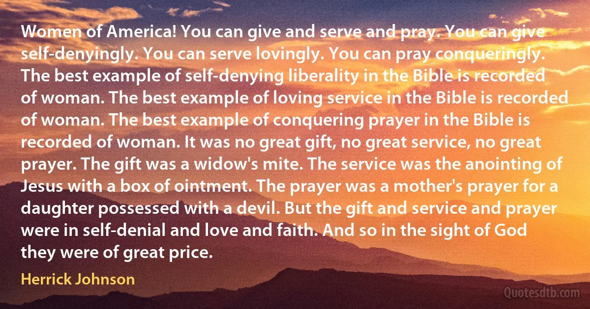 Women of America! You can give and serve and pray. You can give self-denyingly. You can serve lovingly. You can pray conqueringly. The best example of self-denying liberality in the Bible is recorded of woman. The best example of loving service in the Bible is recorded of woman. The best example of conquering prayer in the Bible is recorded of woman. It was no great gift, no great service, no great prayer. The gift was a widow's mite. The service was the anointing of Jesus with a box of ointment. The prayer was a mother's prayer for a daughter possessed with a devil. But the gift and service and prayer were in self-denial and love and faith. And so in the sight of God they were of great price. (Herrick Johnson)