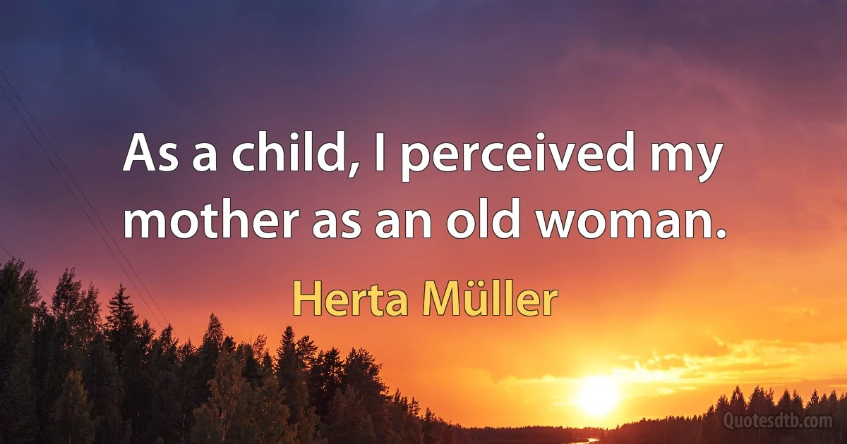 As a child, I perceived my mother as an old woman. (Herta Müller)