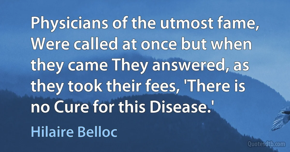 Physicians of the utmost fame, Were called at once but when they came They answered, as they took their fees, 'There is no Cure for this Disease.' (Hilaire Belloc)