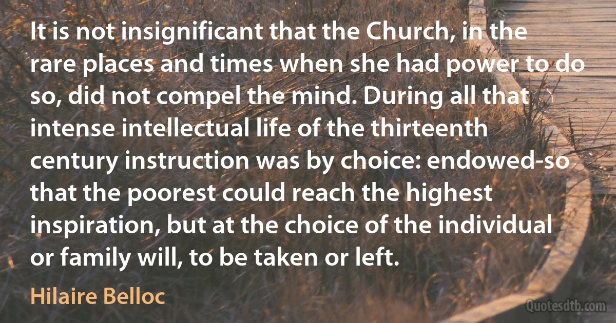 It is not insignificant that the Church, in the rare places and times when she had power to do so, did not compel the mind. During all that intense intellectual life of the thirteenth century instruction was by choice: endowed-so that the poorest could reach the highest inspiration, but at the choice of the individual or family will, to be taken or left. (Hilaire Belloc)