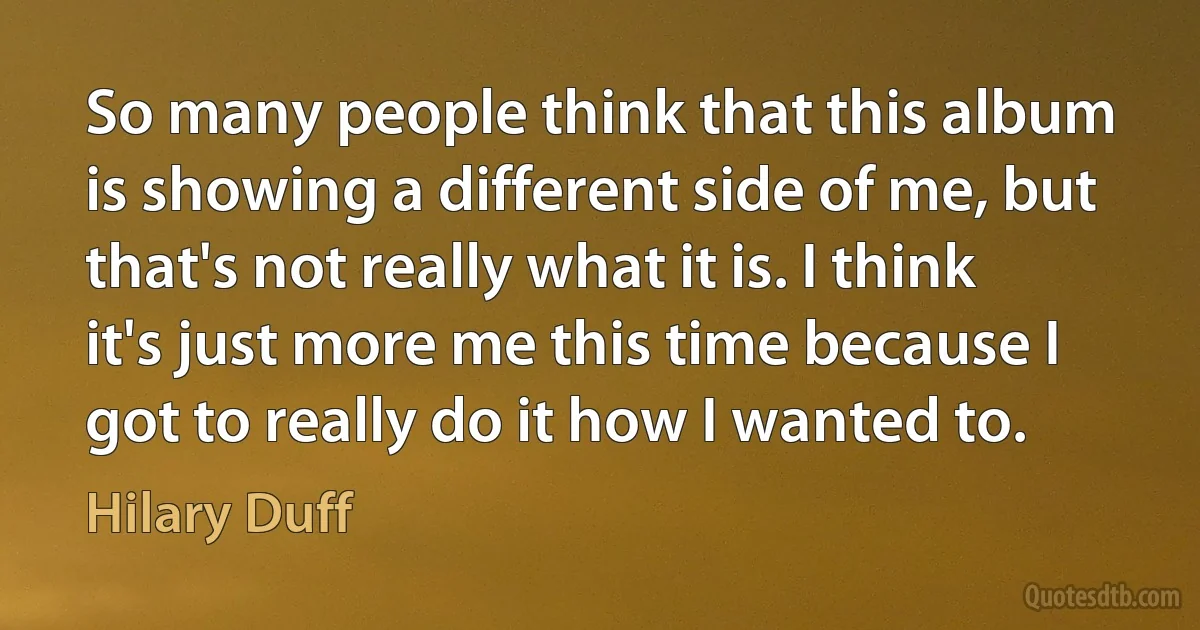 So many people think that this album is showing a different side of me, but that's not really what it is. I think it's just more me this time because I got to really do it how I wanted to. (Hilary Duff)