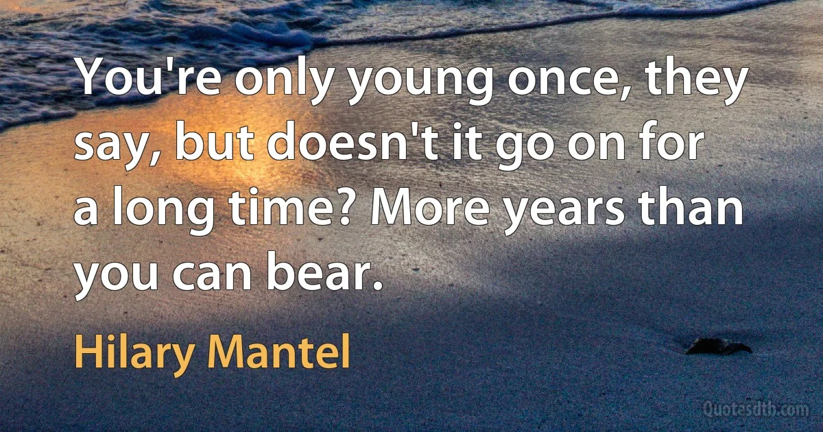 You're only young once, they say, but doesn't it go on for a long time? More years than you can bear. (Hilary Mantel)