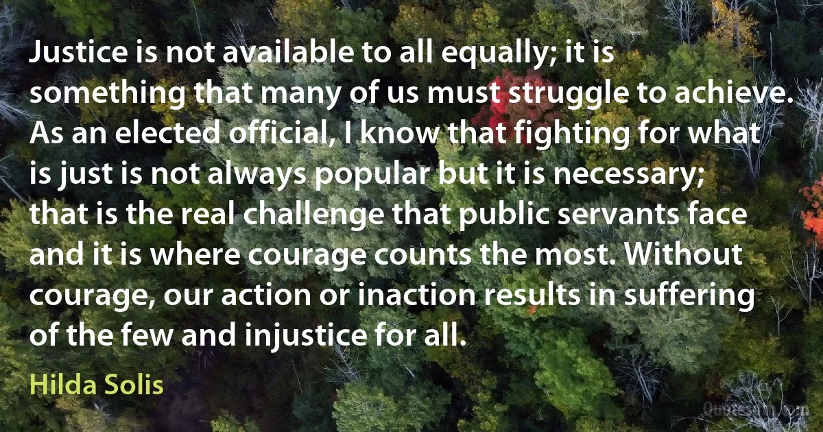 Justice is not available to all equally; it is something that many of us must struggle to achieve. As an elected official, I know that fighting for what is just is not always popular but it is necessary; that is the real challenge that public servants face and it is where courage counts the most. Without courage, our action or inaction results in suffering of the few and injustice for all. (Hilda Solis)