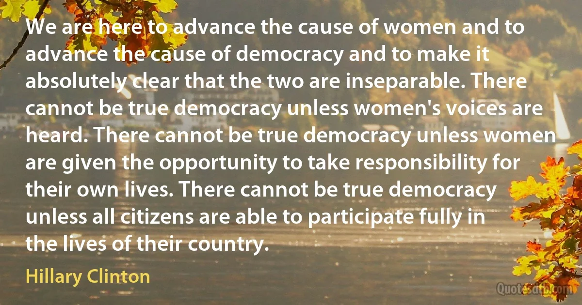 We are here to advance the cause of women and to advance the cause of democracy and to make it absolutely clear that the two are inseparable. There cannot be true democracy unless women's voices are heard. There cannot be true democracy unless women are given the opportunity to take responsibility for their own lives. There cannot be true democracy unless all citizens are able to participate fully in the lives of their country. (Hillary Clinton)