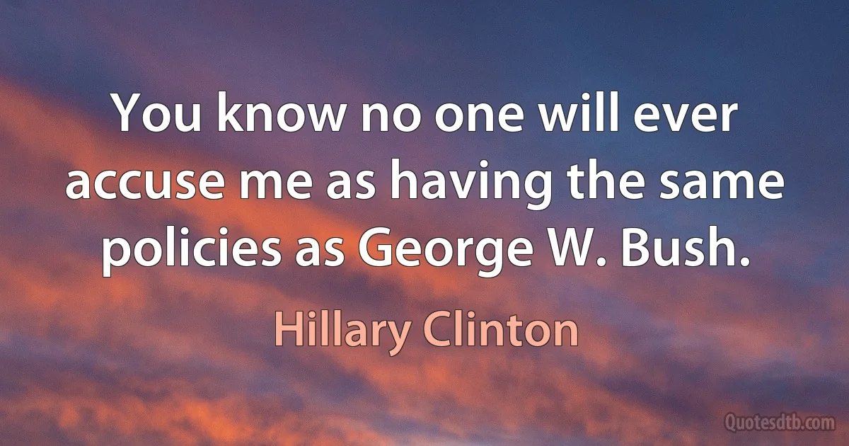 You know no one will ever accuse me as having the same policies as George W. Bush. (Hillary Clinton)