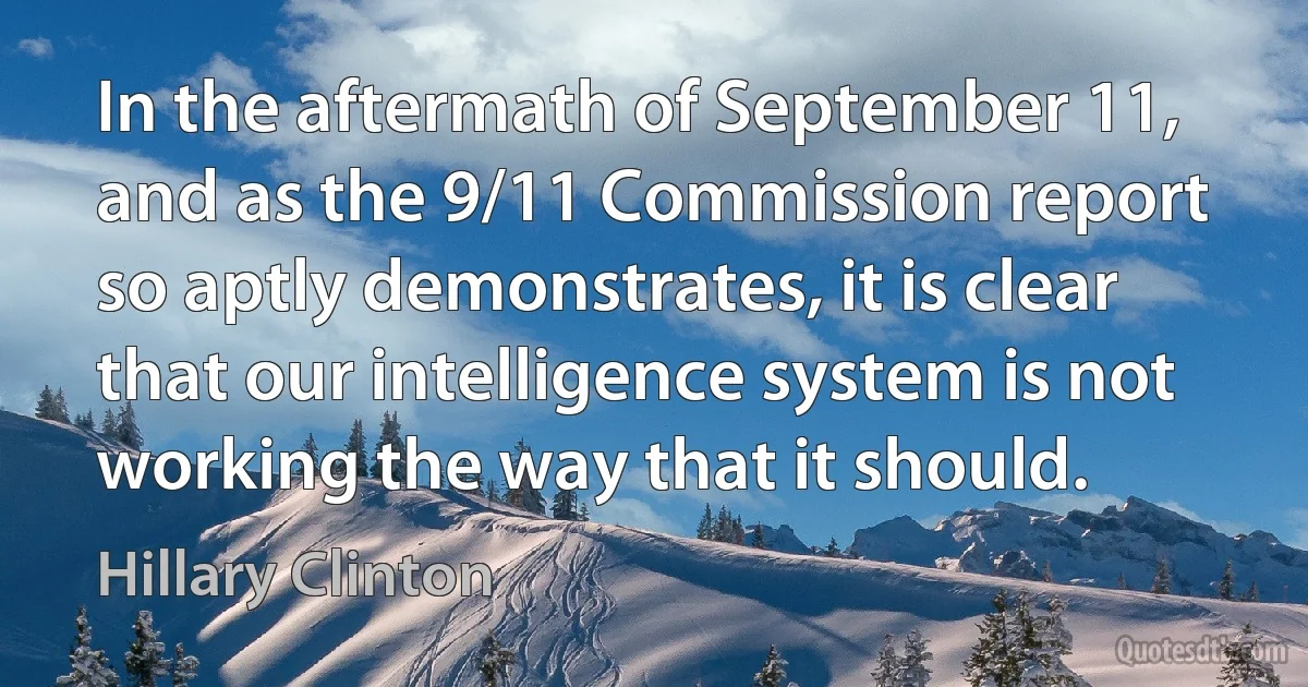 In the aftermath of September 11, and as the 9/11 Commission report so aptly demonstrates, it is clear that our intelligence system is not working the way that it should. (Hillary Clinton)