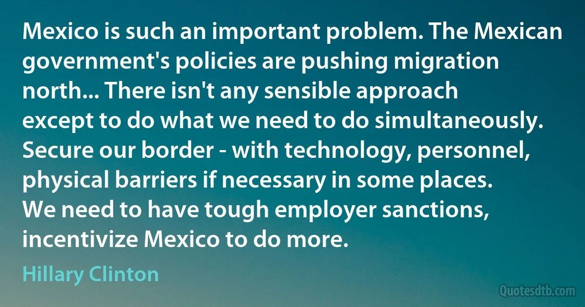 Mexico is such an important problem. The Mexican government's policies are pushing migration north... There isn't any sensible approach except to do what we need to do simultaneously. Secure our border - with technology, personnel, physical barriers if necessary in some places. We need to have tough employer sanctions, incentivize Mexico to do more. (Hillary Clinton)