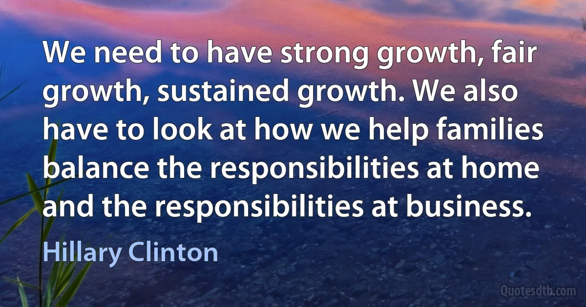 We need to have strong growth, fair growth, sustained growth. We also have to look at how we help families balance the responsibilities at home and the responsibilities at business. (Hillary Clinton)