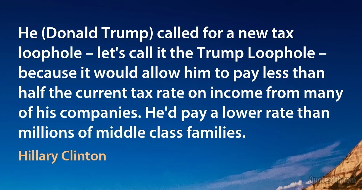 He (Donald Trump) called for a new tax loophole – let's call it the Trump Loophole – because it would allow him to pay less than half the current tax rate on income from many of his companies. He'd pay a lower rate than millions of middle class families. (Hillary Clinton)