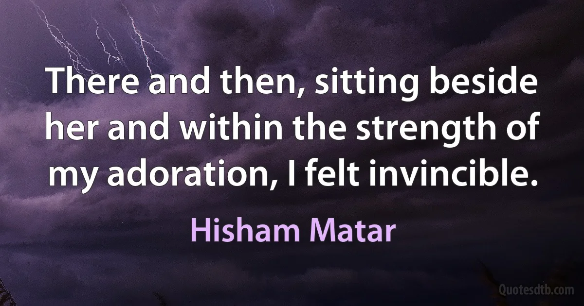 There and then, sitting beside her and within the strength of my adoration, I felt invincible. (Hisham Matar)