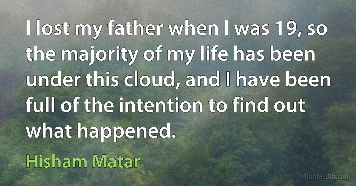 I lost my father when I was 19, so the majority of my life has been under this cloud, and I have been full of the intention to find out what happened. (Hisham Matar)